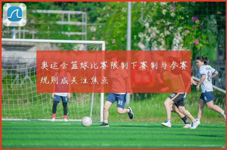 奥运会篮球比赛限制下赛制与参赛规则成关注焦点