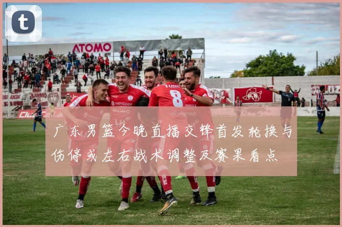 广东男篮今晚直播交锋首发轮换与伤停或左右战术调整及赛果看点