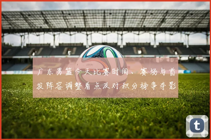 广东男篮今天比赛时间、赛场与首发阵容调整看点及对积分榜争夺影响