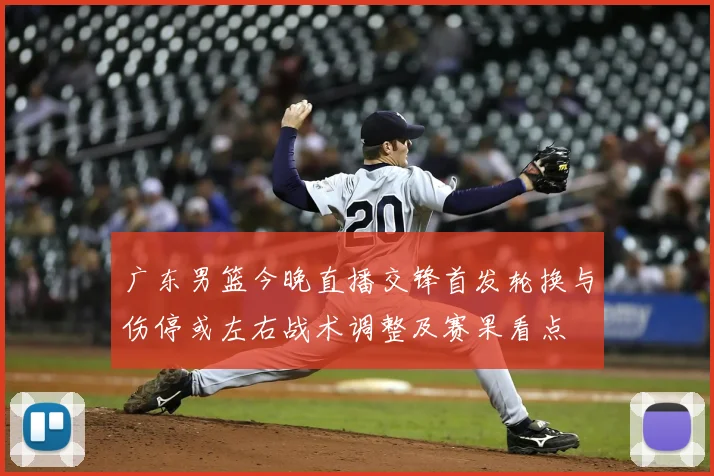 广东男篮今晚直播交锋首发轮换与伤停或左右战术调整及赛果看点