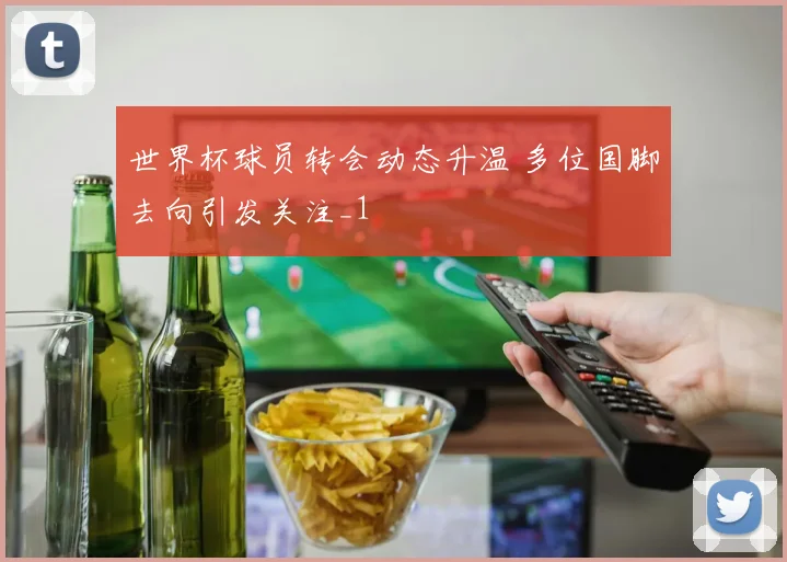 世界杯球员转会动态升温 多位国脚去向引发关注_1
