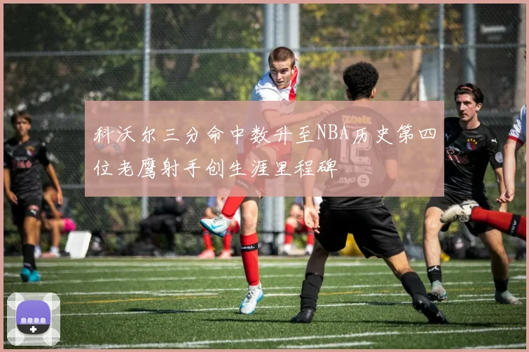 科沃尔三分命中数升至NBA历史第四位老鹰射手创生涯里程碑