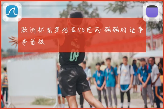欧洲杯克罗地亚vs巴西 强强对话争夺晋级