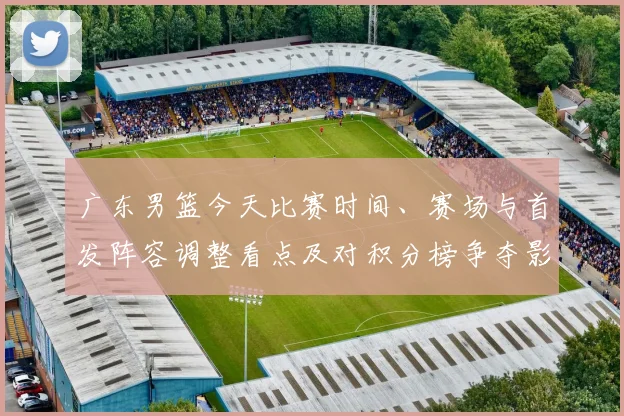 广东男篮今天比赛时间、赛场与首发阵容调整看点及对积分榜争夺影响