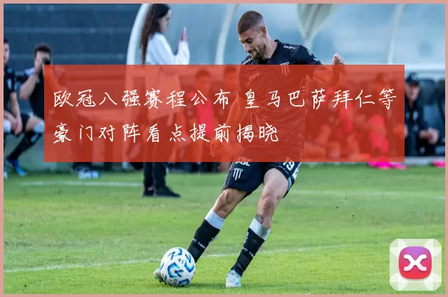 欧冠八强赛程公布 皇马巴萨拜仁等豪门对阵看点提前揭晓