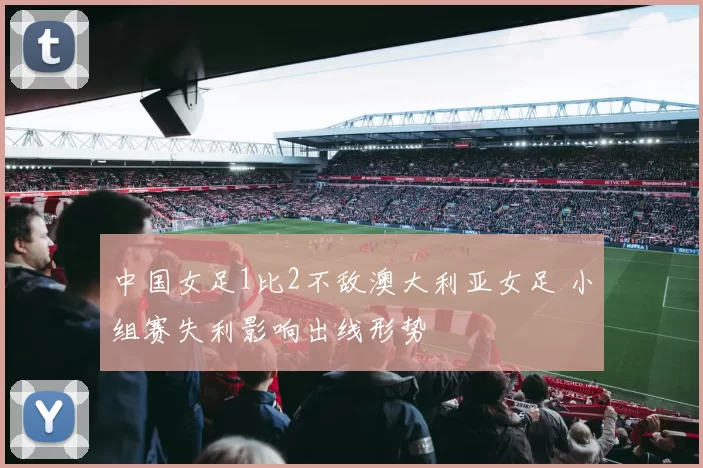 中国女足1比2不敌澳大利亚女足 小组赛失利影响出线形势