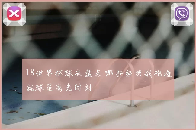 18世界杯球衣盘点 哪些经典战袍造就球星高光时刻