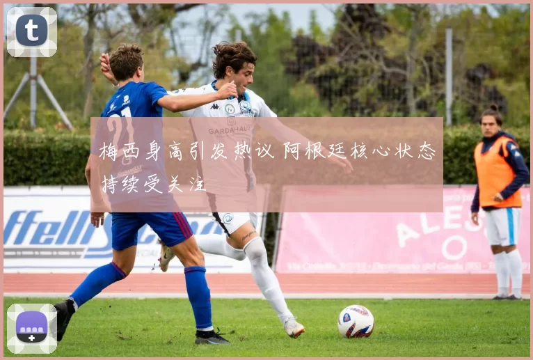 梅西身高引发热议 阿根廷核心状态持续受关注