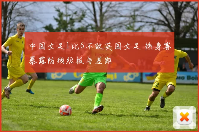 中国女足1比6不敌英国女足 热身赛暴露防线短板与差距