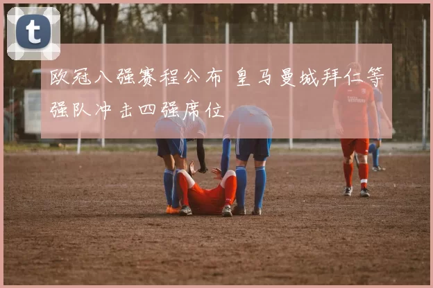 欧冠八强赛程公布 皇马曼城拜仁等强队冲击四强席位