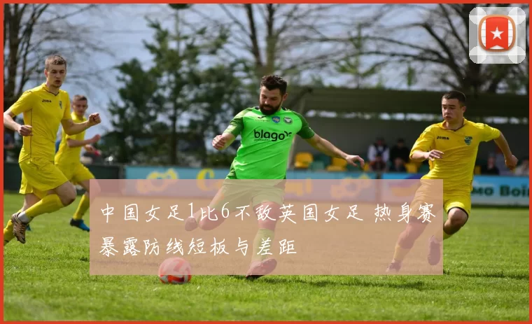 中国女足1比6不敌英国女足 热身赛暴露防线短板与差距