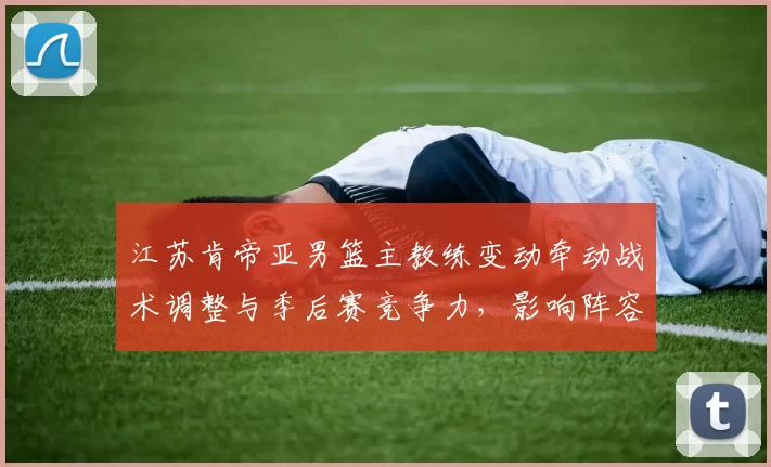 江苏肯帝亚男篮主教练变动牵动战术调整与季后赛竞争力，影响阵容运作