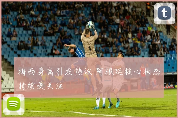 梅西身高引发热议 阿根廷核心状态持续受关注