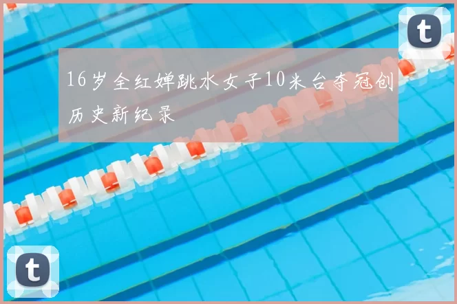 16岁全红婵跳水女子10米台夺冠创历史新纪录