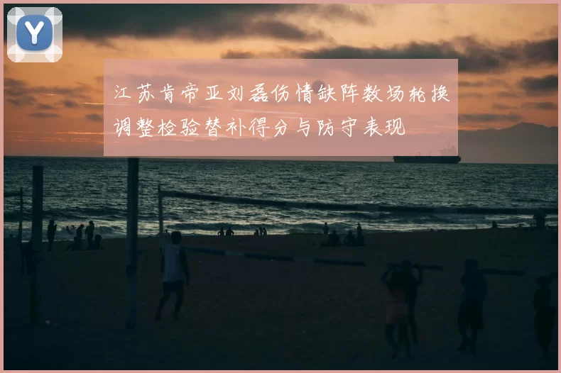 江苏肯帝亚刘磊伤情缺阵数场轮换调整检验替补得分与防守表现