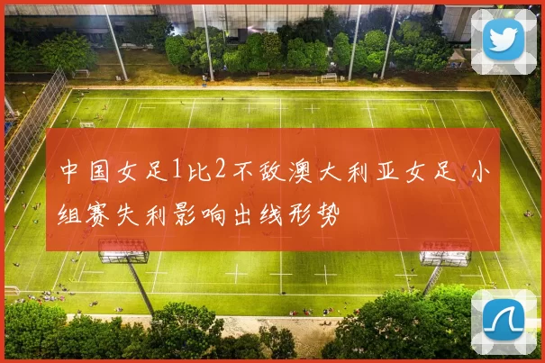 中国女足1比2不敌澳大利亚女足 小组赛失利影响出线形势