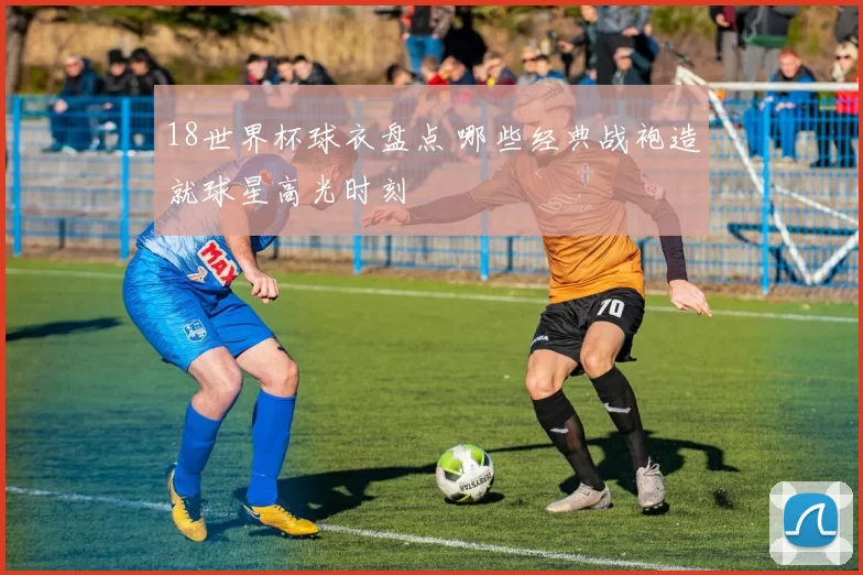 18世界杯球衣盘点 哪些经典战袍造就球星高光时刻