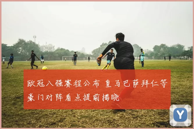 欧冠八强赛程公布 皇马巴萨拜仁等豪门对阵看点提前揭晓