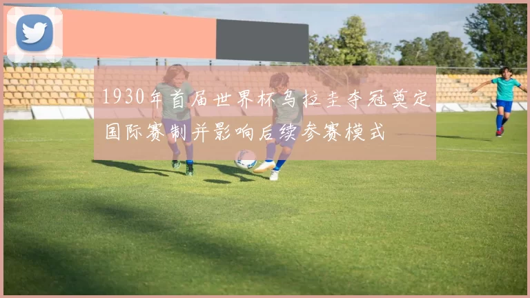 1930年首届世界杯乌拉圭夺冠奠定国际赛制并影响后续参赛模式